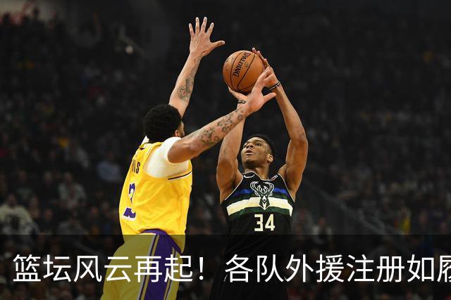 篮坛风云再起！各队外援注册如履薄冰